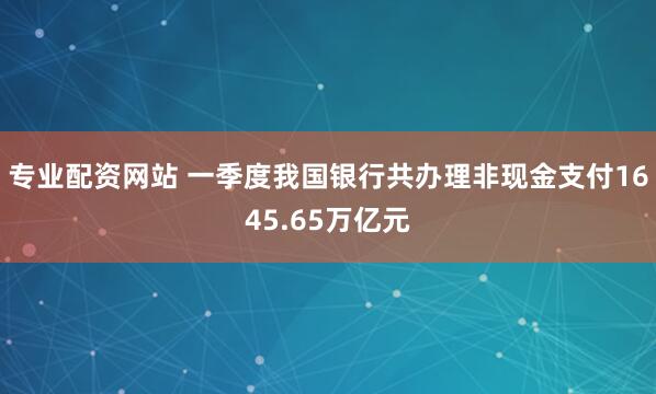 专业配资网站 一季度我国银行共办理非现金支付1645.65万亿元