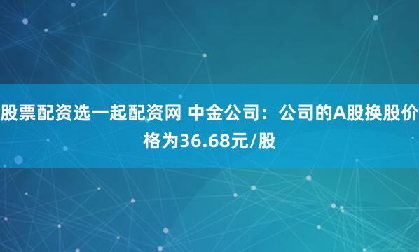 股票配资选一起配资网 中金公司：公司的A股换股价格为36.68元/股