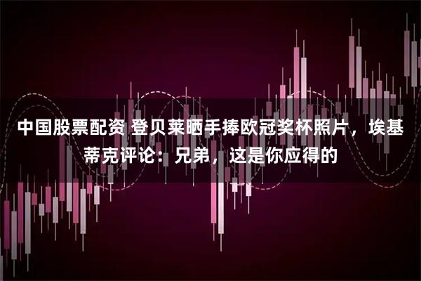 中国股票配资 登贝莱晒手捧欧冠奖杯照片，埃基蒂克评论：兄弟，这是你应得的